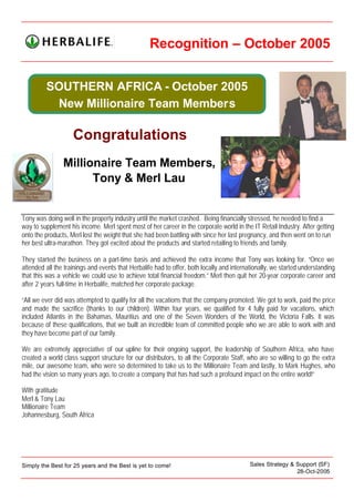 Recognition – October 2005


         SOUTHERN AFRICA - October 2005
          New Millionaire Team Members

                    Congratulations
                Millionaire Team Members,
                      Tony & Merl Lau


Tony was doing well in the property industry until the market crashed. Being financially stressed, he needed to find a
way to supplement his income. Merl spent most of her career in the corporate world in the IT Retail Industry. After getting
onto the products, Merl lost the weight that she had been battling with since her last pregnancy, and then went on to run
her best ultra-marathon. They got excited about the products and started retailing to friends and family.

They started the business on a part-time basis and achieved the extra income that Tony was looking for. “Once we
attended all the trainings and events that Herbalife had to offer, both locally and internationally, we started understanding
that this was a vehicle we could use to achieve total financial freedom.” Merl then quit her 20-year corporate career and
after 2 years full-time in Herbalife, matched her corporate package.

“All we ever did was attempted to qualify for all the vacations that the company promoted. We got to work, paid the price
and made the sacrifice (thanks to our children). Within four years, we qualified for 4 fully paid for vacations, which
included Atlantis in the Bahamas, Mauritius and one of the Seven Wonders of the World, the Victoria Falls. It was
because of these qualifications, that we built an incredible team of committed people who we are able to work with and
they have become part of our family.

We are extremely appreciative of our upline for their ongoing support, the leadership of Southern Africa, who have
created a world class support structure for our distributors, to all the Corporate Staff, who are so willing to go the extra
mile, our awesome team, who were so determined to take us to the Millionaire Team and lastly, to Mark Hughes, who
had the vision so many years ago, to create a company that has had such a profound impact on the entire world!”

With gratitude
Merl & Tony Lau
Millionaire Team
Johannesburg, South Africa




Simply the Best for 25 years and the Best is yet to come!                                 Sales Strategy & Support (SF)
                                                                                                           28-Oct-2005
 
