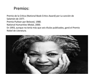 Premio de la Crítica (National Book Critics Award) por La canción de
Salomón de 1977.
Premio Pulitzer por Beloved, 1988.
National Humanities Medal, 2000.
En 1993, aunque no tenía más que seis títulos publicados, ganó el Premio
Nobel de Literatura.
Premios:
 
