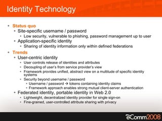 Identity Technology Status quo Site-specific username / password Low security, vulnerable to phishing, password management up to user Application-specific identity Sharing of identity information only within defined federations Trends User-centric identity User controls release of identities and attributes Decoupling of user’s from service provider’s view Framework provides unified, abstract view on a multitude of specific identity systems Security beyond username / password Username / password    tokens containing identity claims Framework approach enables strong mutual client-server authentication Federated identity, portable identity in Web 2.0 Lightweight, decentralized identity provider for single sign-on Fine-grained, user-controlled attribute sharing with privacy 