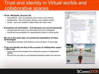 Trust and identity in Virtual worlds and collaborative spaces Think:  Wikipedia ,  Second Life International:  open to everybody with access to the Internet Collaborative:  free information sharing, user-created content Social:  users can establish relationships with other users Everybody can participate – and bad guys can act anonymously Unclear basis for trust in the information you find in Wikipedia Insufficient accountability for inappropriate content in virtual worlds We are in the early days of commercial exploitation of these technologies Resembling situation with electronic mail and spam 10 years ago Trust and identity are key to the success of collaborative space – either way Issues around trust threaten the continued success of collaborative spaces Sound trust and easy to use federated identities enable new services 