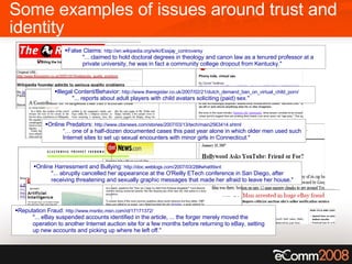 Some examples of issues around trust and identity Online Predators:  http://www.cbsnews.com/stories/2007/03/13/tech/main2563414.shtml “…  one of a half-dozen documented cases this past year alone in which older men used such Internet sites to set up sexual encounters with minor girls in Connecticut." Illegal Content/Behavior:  http://www.theregister.co.uk/2007/02/21/dutch_demand_ban_on_virtual_child_porn/ "... reports about adult players with child avatars soliciting (paid) sex." Online Harressment and Bullying:  http://doc.weblogs.com/2007/03/28#whatItIsnt "... abruptly cancelled her appearance at the O'Reilly ETech conference in San Diego, after receiving threatening and sexually graphic messages that made her afraid to leave her house." Reputation Fraud:  http://www.msnbc.msn.com/id/17171372/ "... eBay suspended accounts identified in the article, ... the forger merely moved the operation to another Internet auction site for a few months before returning to eBay, setting up new accounts and picking up where he left off." False Claims:  http://en.wikipedia.org/wiki/Essjay_controversy "... claimed to hold doctoral degrees in theology and canon law as a tenured professor at a private university, he was in fact a community college dropout from Kentucky." 