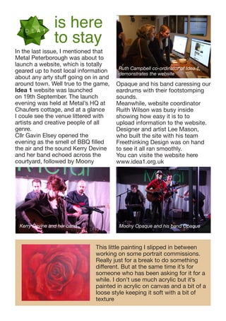 is here
to stay

In the last issue, I mentioned that
Metal Peterborough was about to
launch a website, which is totally
geared up to host local information
about any arty stuff going on in and
around town. Well true to the game,
Idea 1 website was launched
on 19th September. The launch
evening was held at Metal’s HQ at
Chaufers cottage, and at a glance
I coule see the venue littered with
artists and creative people of all
genre.
Cllr Gavin Elsey opened the
evening as the smell of BBQ filled
the air and the sound Kerry Devine
and her band echoed across the
courtyard, followed by Moony

Kerry Devine and her band

Ruth Campbell co-ordinator of Idea 1,
demonstrates the website

Opaque and his band caressing our
eardrums with their footstomping
sounds.
Meanwhile, website coordinator
Ruith Wilson was busy inside
showing how easy it is to to
upload information to the website.
Designer and artist Lee Mason,
who built the site with his team
Freethinking Design was on hand
to see it all ran smoothly.
You can visite the website here
www.idea1.org.uk

Moony Opaque and his band Opaque

This little painting I slipped in between
working on some portrait commissions.
Really just for a break to do something
different. But at the same time it’s for
someone who has been asking for it for a
while. I don’t use much acrylic but it’s
painted in acrylic on canvas and a bit of a
loose style keeping it soft with a bit of
texture

 