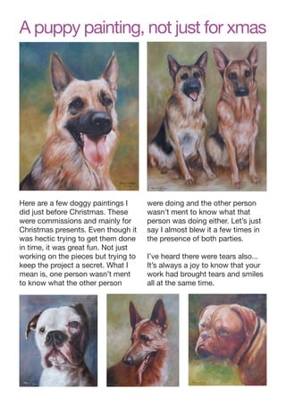 A puppy painting, not just for xmas

Here are a few doggy paintings I
did just before Christmas. These
were commissions and mainly for
Christmas presents. Even though it
was hectic trying to get them done
in time, it was great fun. Not just
working on the pieces but trying to
keep the project a secret. What I
mean is, one person wasn’t ment
to know what the other person

were doing and the other person
wasn’t ment to know what that
person was doing either. Let’s just
say I almost blew it a few times in
the presence of both parties.
I’ve heard there were tears also...
It’s always a joy to know that your
work had brought tears and smiles
all at the same time.

 