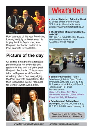What’s On !
l Live

art Saturday: Art in the Heart
47 Bridge Street, Peterborough,
PE1 1HA. A different artist each
Saturday www.artintheheart.co.uk
l The

Poet Laureate of the year Pete Irving
looking real jolly as he recieves his
trophy, back in September, from
Benjamin Zephaniah and host ex
Poet Laureate Simon Bales.

Bronties of Dunwich Heath...
and Cliff
28th Jan-1st Feb 2014. Key Theatre,
Embankment Road PE1 1EF
Box Office:01733 207239

Picture of the day
Ok so this is not the most fantastic
picture but it’s not every day you
get to mix it up with the great poet
Benjamin Zephaniah. This pic was
taken in September at Bushfield
Academy, where Ben was judging
the Poet Laureate competition. This
then followed his live set ‘Too cool
for School’, which was a blast.

l Summer

Exhibition - Part of
Peterborough Artists Open Studio
(PAOS) 28 & 29 June 5 & 6, 12 & 13
All 3 weekends at Shine, 42 Park Rd,
Peterborough PE1 2UQ.
Featured artists:
Stacey-Ann Cole, Tony Nero,
Mahemuda Arsalani, Carole Boyer &
Josephine Kelly-Gobuiwang
l Peterborough

Artists Open 		
Studio (PAOS) 28 & 29 June. 5 & 6,
12 & 13 July 2014 www.paos.org.uk
Stay intouch with Art of Tony Nero
find me on Twitter and Facebook

www.tonynerobrushworks.com

art@tonynerobrushworks.com

 