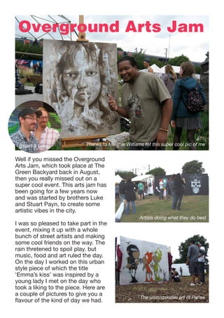 Overground Arts Jam

Stuart & Luke

Thanks to Melanie Williams fot this super cool pic of me

Well if you missed the Overground
Arts Jam, which took place at The
Green Backyard back in August,
then you really missed out on a
super cool event. This arts jam has
been going for a few years now
and was started by brothers Luke
and Stuart Payn, to create some
artistic vibes in the city.
I was so pleased to take part in the
event, mixing it up with a whole
bunch of street artists and making
some cool friends on the way. The
rain thretened to spoil play. but
music, food and art ruled the day.
On the day I worked on this urban
style piece of which the title
‘Emma’s kiss’ was inspired by a
young lady I met on the day who
took a liking to the piece. Here are
a couple of pictures to give you a
flavour of the kind of day we had.

Artists doing what they do best

The unmistakable art of Parlee

 