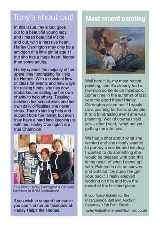 Tony’s shout out!

Most recent painting

In this issue, my shout goes
out to a beautiful young lady,
and I mean beautiful inside
and out, with a massive heart.
Harley Carrington may only be a
smidgen of a little girl at age 11
but she has a huge heart, bigger
than some adults.
Harley spends the majority of her
spare time fundraising for Help
for Heroes. With a constant flow
of ideas for events and new ways
for raising funds, she has now
embarked on setting up her own
charity to help others. Tussling
between her school work and her
own daily difficulties she never
stops. There’s sterling help and
support from her family, but even
they have a hard time keeping up
with her. Harley Carrington is a
true Champion.

Tony Nero, Harley Carrington & Cllr Julia
Davidson at BHM celebrations

If you wish to support her cause
you can find her on facebook at:
Harley Helps the Heroes.

Well here it is, my most recent
painting, and it’s already had a
few nice coments on facebook.
Some time in the summer of last
year my good friend Harley
Carrington asked me if I would
do a painting for her and donate
it to a fundraising event she was
planning. Well of course I said
yes... after I said, ‘what are you
getting me into now’.
We had a chat about what she
wanted and she clearly wanted
to portray a soilder and his dog.
I wanted to do something she
would be pleased with and this
is the result of what I came up
with. Painted in oils on canvas
and entitled ‘Ok dude i’ve got
your back’. I really enjoyed
working on this and love the
mood of the finished piece.
If you fancy tickets for the
Masquerade Ball and Auction,
Saturday 15th Feb. Email:
harleyhelpstheheroes@hotmail.co.uk

 
