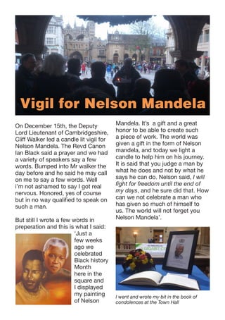 Vigil for Nelson Mandela
On December 15th, the Deputy
Lord Lieutenant of Cambridgeshire,
Cliff Walker led a candle lit vigil for
Nelson Mandela. The Revd Canon
Ian Black said a prayer and we had
a variety of speakers say a few
words. Bumped into Mr walker the
day before and he said he may call
on me to say a few words. Well
i’m not ashamed to say I got real
nervous. Honored, yes of course
but in no way qualified to speak on
such a man.
But still I wrote a few words in
preperation and this is what I said:
‘Just a
few weeks
ago we
celebrated
Black history
Month
here in the
square and
I displayed
my painting
of Nelson

Mandela. It’s a gift and a great
honor to be able to create such
a piece of work. The world was
given a gift in the form of Nelson
mandela, and today we light a
candle to help him on his journey.
It is said that you judge a man by
what he does and not by what he
says he can do. Nelson said, I will
fight for freedom until the end of
my days, and he sure did that. How
can we not celebrate a man who
has given so much of himself to
us. The world will not forget you
Nelson Mandela’.

I went and wrote my bit in the book of
condolences at the Town Hall

 
