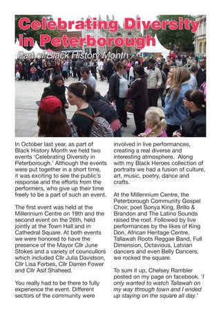 Celebrating Diversity
in Peterborough

Part of Black History Month

In October last year, as part of
Black History Month we held two
events ‘Celebrating Diversity in
Peterborough.’ Although the events
were put together in a short time,
it was exciting to see the public’s
response and the efforts from the
performers, who give up their time
freely to be a part of such an event.
The first event was held at the
Millennium Centre on 19th and the
second event on the 26th, held
jointly at the Town Hall and in
Cathedral Square. At both events
we were honored to have the
presence of the Mayor Cllr June
Stokes and a variety of councullors
which included Cllr Julia Davidson,
Cllr Lisa Forbes, Cllr Darren Fower
and Cllr Asif Shaheed.
You really had to be there to fully
experience the event. Different
sectors of the community were

involved in live performances,
creating a real diverse and
interesting atmosphere. Along
with my Black Heroes collection of
portraits we had a fusion of culture,
art, music, poetry, dance and
crafts.
At the Millennium Centre, the
Peterborough Community Gospel
Choir, poet Sonya King, Brillo &
Brandon and The Latino Sounds
raised the roof. Followed by live
performances by the likes of King
Don, African Heritage Centre,
Tallawah Roots Reggae Band, Full
Dimension, Octavious, Latvian
dancers and even Belly Dancers,
we rocked the square.
To sum it up, Chelsey Rambler
posted on my page on facebook. ‘I
only wanted to watch Tallawah on
my way through town and I ended
up staying on the square all day.’

 