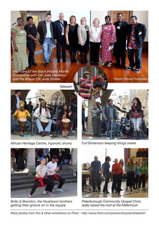 Members of the Black History Month
Committee with Cllr Julia Davidson
and the Mayor Cllr June Stokes
Tallawah

African Heritage Centre, hypnotic drums

Full Dimension keeping things sweet

Brillo & Brandon, the Huskisson brothers
getting their groove on in the square

Peterborough Community Gospel Choir,
really raised the roof at the Millennium

More photos from this & other exhibitions on Flickr - http://www.flickr.com/photos/tonynerotheartist/

 