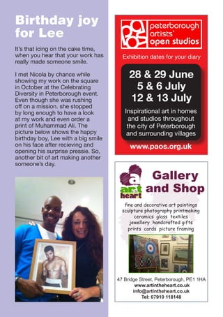 Birthday joy
for Lee
It’s that icing on the cake time,
when you hear that your work has
really made someone smile.
I met Nicola by chance while
showing my work on the square
in October at the Celebrating
Diversity in Peterborough event.
Even though she was rushing
off on a mission. she stopped
by long enough to have a look
at my work and even order a
print of Muhammad Ali. The
picture below shows the happy
birthday boy, Lee with a big smile
on his face after recieving and
opening his surprise pressie. So,
another bit of art making another
someone’s day.

Exhibition dates for your diary

28 & 29 June
5 & 6 July
12 & 13 July
Inspirational art in homes
and studios throughout
the city of Peterborough
and surrounding villages

www.paos.org.uk

Gallery
art and Shop
in the

heart

fine and decorative art paintings
sculpture photography printmaking
ceramics glass textiles
jewellery handcrafted gifts
prints cards picture framing

47 Bridge Street, Peterborough, PE1 1HA
 www.artintheheart.co.uk
info@artintheheart.co.uk
Tel: 07910 118148

 