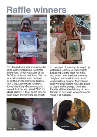 Raffle winners

Lexiana

I’m pleased to finally announce the
raffle winners from our ‘Summer
Exhibition’, which was part of the
PAOS exhibitions last June. We had
four prizes which were donated
by all the artists showing; StaceyAnn Cole, Mahemuda Arsalani,
Josephine Kelly-Gobuiwang and
myself. In total we raised £250 for
Shine charity. It took some time to
track down the winners but much

Mary Kemp

Dalia Caskey

to their joys of winning. I caught up
with Dalia Caskey in Queensgate
Shopping Centre after her hols,
and when I met Lexiana she was
delighted and said ‘I have never
won anything before.’ Mary Kemp
said ‘My prize lizzard now has pride
of place in the lounge.’ And Yas
Patel is still for the delivery of hers.
Thanks to everyone who came and
make it all happen.

Yas Patel

 