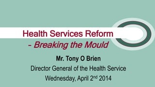 1
Mr. Tony O Brien
Director General of the Health Service
Wednesday, April 2nd 2014
Health Services Reform
– Breaking the Mould
 