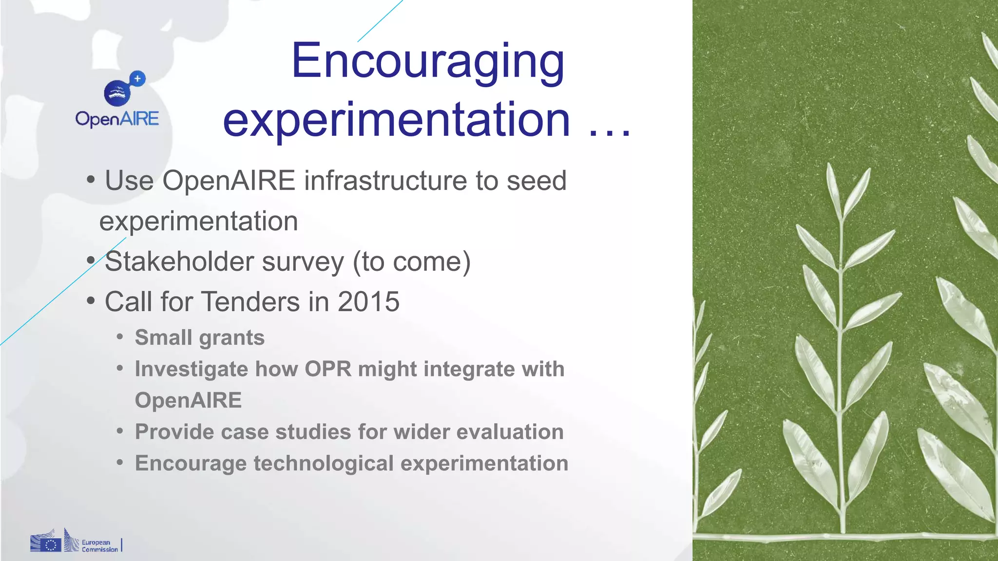 Encouraging
experimentation …
• Use OpenAIRE infrastructure to seed
experimentation
• Stakeholder survey (to come)
• Call for Tenders in 2015
• Small grants
• Investigate how OPR might integrate with
OpenAIRE
• Provide case studies for wider evaluation
• Encourage technological experimentation
12
 