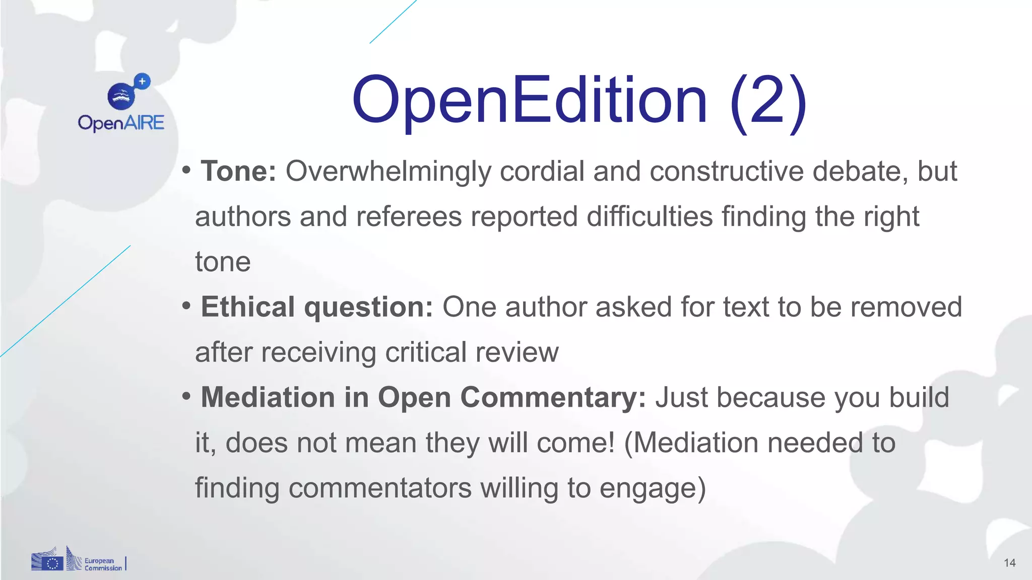 OpenEdition (2)
• Tone: Overwhelmingly cordial and constructive debate, but
authors and referees reported difficulties finding the right
tone
• Ethical question: One author asked for text to be removed
after receiving critical review
• Mediation in Open Commentary: Just because you build
it, does not mean they will come! (Mediation needed to
finding commentators willing to engage)
14
 