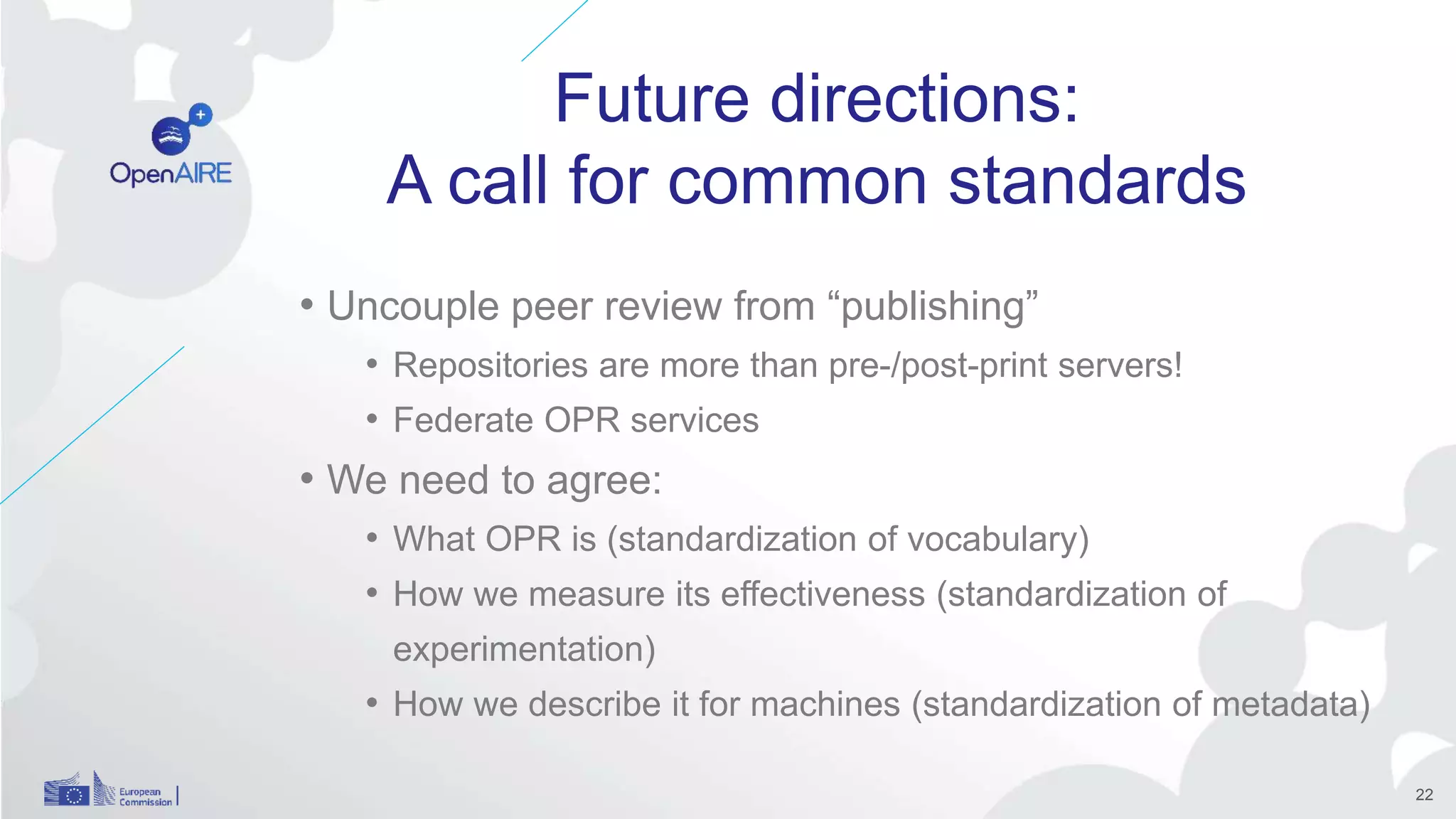Future directions:
A call for common standards
• Uncouple peer review from “publishing”
• Repositories are more than pre-/post-print servers!
• Federate OPR services
• We need to agree:
• What OPR is (standardization of vocabulary)
• How we measure its effectiveness (standardization of
experimentation)
• How we describe it for machines (standardization of metadata)
22
 