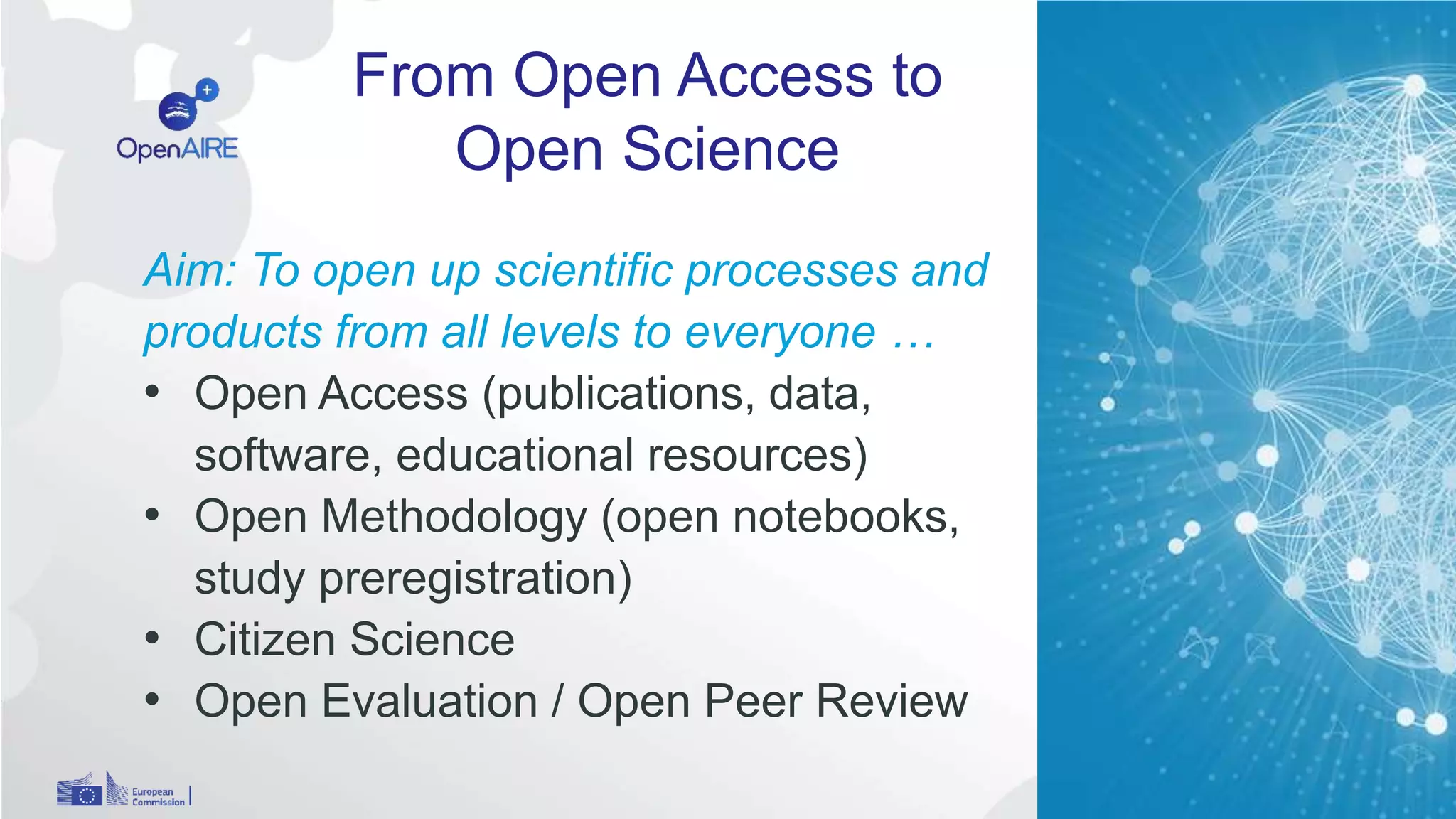 From Open Access to
Open Science
9
Aim: To open up scientific processes and
products from all levels to everyone …
• Open Access (publications, data,
software, educational resources)
• Open Methodology (open notebooks,
study preregistration)
• Citizen Science
• Open Evaluation / Open Peer Review
 