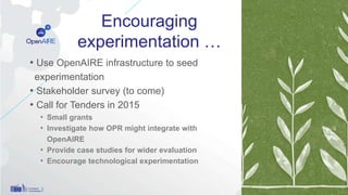 Encouraging
experimentation …
• Use OpenAIRE infrastructure to seed
experimentation
• Stakeholder survey (to come)
• Call for Tenders in 2015
• Small grants
• Investigate how OPR might integrate with
OpenAIRE
• Provide case studies for wider evaluation
• Encourage technological experimentation
12
 