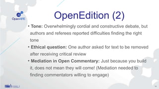 OpenEdition (2)
• Tone: Overwhelmingly cordial and constructive debate, but
authors and referees reported difficulties finding the right
tone
• Ethical question: One author asked for text to be removed
after receiving critical review
• Mediation in Open Commentary: Just because you build
it, does not mean they will come! (Mediation needed to
finding commentators willing to engage)
14
 