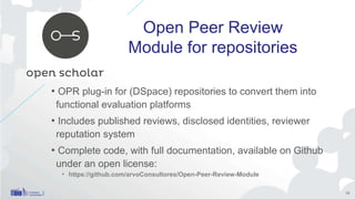 Open Peer Review
Module for repositories
• OPR plug-in for (DSpace) repositories to convert them into
functional evaluation platforms
• Includes published reviews, disclosed identities, reviewer
reputation system
• Complete code, with full documentation, available on Github
under an open license:
• https://github.com/arvoConsultores/Open-Peer-Review-Module
19
 