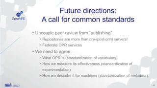 Future directions:
A call for common standards
• Uncouple peer review from “publishing”
• Repositories are more than pre-/post-print servers!
• Federate OPR services
• We need to agree:
• What OPR is (standardization of vocabulary)
• How we measure its effectiveness (standardization of
experimentation)
• How we describe it for machines (standardization of metadata)
22
 
