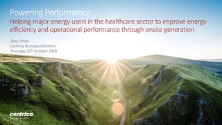 Powering Performance:
Helping major energy users in the healthcare sector to improve energy
efficiency and operational performance through onsite generation
Tony Orton
Centrica Business Solutions
Thursday 25th October 2018
 