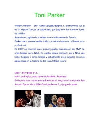 Toni Parker
William Anthony "Tony" Parker (Brujas, Bélgica, 17 de mayo de 1982)
es un jugador francés de baloncesto que juega en San Antonio Spurs
de la NBA.
Además es capitán de la selección de baloncesto de Francia.
Parker nació en una familia unida por fuertes lazos con el baloncesto
profesional.
En 2007 se convirtió en el primer jugador europeo en ser MVP de
unas finales de la NBA. Es cuatro veces campeón de la NBA tras
haber llegado a cinco finales y actualmente es el jugador con más
asistencias en la historia de los San Antonio Spurs.
Mide 1,86 y pesa 81,6.
Nació en Bélgica, pero tiene nacionalidad Francesa.
El deporte que practica es el Baloncesto, juega en el equipo de San
Antonio Spurs (de la NBA).Su dorsal es el 9, y juega de base.
 