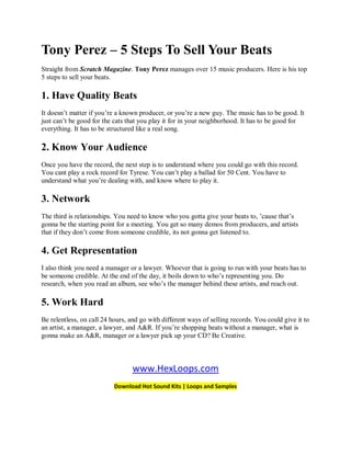 Tony Perez – 5 Steps To Sell Your Beats
Straight from Scratch Magazine. Tony Perez manages over 15 music producers. Here is his top
5 steps to sell your beats.

1. Have Quality Beats
It doesn’t matter if you’re a known producer, or you’re a new guy. The music has to be good. It
just can’t be good for the cats that you play it for in your neighborhood. It has to be good for
everything. It has to be structured like a real song.

2. Know Your Audience
Once you have the record, the next step is to understand where you could go with this record.
You cant play a rock record for Tyrese. You can’t play a ballad for 50 Cent. You have to
understand what you’re dealing with, and know where to play it.

3. Network
The third is relationships. You need to know who you gotta give your beats to, ’cause that’s
gonna be the starting point for a meeting. You get so many demos from producers, and artists
that if they don’t come from someone credible, its not gonna get listened to.

4. Get Representation
I also think you need a manager or a lawyer. Whoever that is going to run with your beats has to
be someone credible. At the end of the day, it boils down to who’s representing you. Do
research, when you read an album, see who’s the manager behind these artists, and reach out.

5. Work Hard
Be relentless, on call 24 hours, and go with different ways of selling records. You could give it to
an artist, a manager, a lawyer, and A&R. If you’re shopping beats without a manager, what is
gonna make an A&R, manager or a lawyer pick up your CD? Be Creative.



                                  www.HexLoops.com
                           Download Hot Sound Kits | Loops and Samples
 