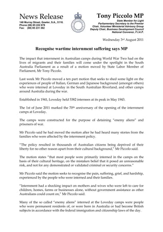 News Release148 Murray Street, Gawler, S.A., 5118.Phone (08) 85 222 878 Fax:    (08) 85 231 392Tony Piccolo MPState Member for LightParliamentary Secretary to the PremierChair, Volunteer Ministerial Advisory GroupDeputy Chair, Business Development CouncilNational Convenor, F.I.A.P. Wednesday 3rd August 2011<br />Recognise wartime internment suffering says MP<br />The impact that internment in Australian camps during World War Two had on the lives of migrants and their families will come under the spotlight in the South Australia Parliament as a result of a motion moved by State Labor Member of Parliament, Mr Tony Piccolo.<br />Last week Mr Piccolo moved a ten part motion that seeks to shed some light on the experiences of people of Italian, German and Japanese background (amongst others) who were interned at Loveday in the South Australian Riverland, and other camps around Australia during the war.<br />Established in 1941, Loveday held 5382 internees at its peak in May 1943. <br />The 1st of June 2011 marked the 70th anniversary of the opening of the internment camps at Loveday. <br />The camps were constructed for the purpose of detaining “enemy aliens” and prisoners of war.<br />Mr Piccolo said he had moved the motion after he had heard many stories from the families who were affected by the internment policy.<br />“The policy resulted in thousands of Australian citizens being deprived of their liberty for no other reason apart from their cultural background,” Mr Piccolo said.<br />The motion states “that most people were primarily interned in the camps on the basis of their cultural heritage, on the mistaken belief that it posed an unreasonable risk, and not for any demonstrated or validated criminal or security concerns.”<br />Mr Piccolo said the motion seeks to recognise the pain, suffering, grief, and hardship, experienced by the people who were interned and their families.<br />“Internment had a shocking impact on mothers and wives who were left to care for children, homes, farms or businesses alone, without government assistance as other Australians could count on,” Mr Piccolo said.<br />Many of the so called “enemy aliens” interned at the Loveday camps were people who were permanent residents of, or were born in Australia or had become British subjects in accordance with the federal immigration and citizenship laws of the day.<br />Mr Piccolo said that while the internment policy was implemented in the circumstances of a national emergency, it nevertheless resulted in a great deal of injustice that was unnecessary and avoidable.<br />The motion also recognises the significant contribution that former internees and their families have made on the economic, social and cultural development of Australia despite having to rebuild their lives after internment.<br />Mr Piccolo said he hoped that as a maturing nation we have learnt from the World War Two internment experience “to ensure that future generations of migrants to this country, and their descendants, are treated with justice and equality before the law, and not discriminated against on the sole basis of their cultural heritage.”<br />Mr Piccolo is keen to hear from people whose families were affected by the internment of a family member as he would like to be able to incorporate the very “human stories” when he debates the motion in State Parliament on the 20th October 2011.<br />“We have only recently started to analyse these events in our history.”<br />“Until now the war time internment policy has been hidden away from the general public.”<br />“Hopefully, this motion will enable former internees and their families to speak out and have their stories heard.”<br />END<br />Further comment can be obtained from Tony Piccolo MP on 08 85 22 2878.<br />