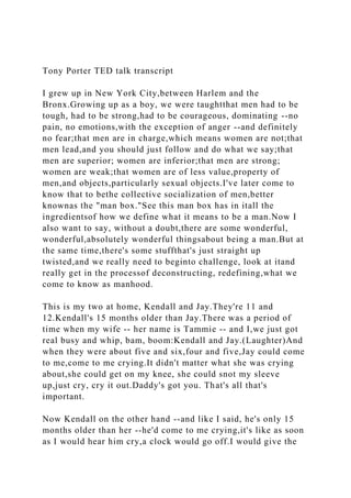 Tony Porter TED talk transcript
I grew up in New York City,between Harlem and the
Bronx.Growing up as a boy, we were taughtthat men had to be
tough, had to be strong,had to be courageous, dominating --no
pain, no emotions,with the exception of anger --and definitely
no fear;that men are in charge,which means women are not;that
men lead,and you should just follow and do what we say;that
men are superior; women are inferior;that men are strong;
women are weak;that women are of less value,property of
men,and objects,particularly sexual objects.I've later come to
know that to bethe collective socialization of men,better
knownas the "man box."See this man box has in itall the
ingredientsof how we define what it means to be a man.Now I
also want to say, without a doubt,there are some wonderful,
wonderful,absolutely wonderful thingsabout being a man.But at
the same time,there's some stuffthat's just straight up
twisted,and we really need to beginto challenge, look at itand
really get in the processof deconstructing, redefining,what we
come to know as manhood.
This is my two at home, Kendall and Jay.They're 11 and
12.Kendall's 15 months older than Jay.There was a period of
time when my wife -- her name is Tammie -- and I,we just got
real busy and whip, bam, boom:Kendall and Jay.(Laughter)And
when they were about five and six,four and five,Jay could come
to me,come to me crying.It didn't matter what she was crying
about,she could get on my knee, she could snot my sleeve
up,just cry, cry it out.Daddy's got you. That's all that's
important.
Now Kendall on the other hand --and like I said, he's only 15
months older than her --he'd come to me crying,it's like as soon
as I would hear him cry,a clock would go off.I would give the
 