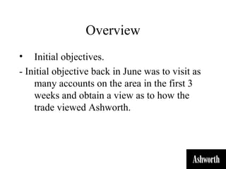 Overview
•   Initial objectives.
- Initial objective back in June was to visit as
    many accounts on the area in the first 3
    weeks and obtain a view as to how the
    trade viewed Ashworth.
 