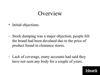 Overview
• Initial objections.

- Stock dumping was a major objection, people felt
  the brand had been devalued due to the price of
  product found in clearance stores.

- Lack of coverage, many accounts had said they
  have not seen any body for a couple of years.
 