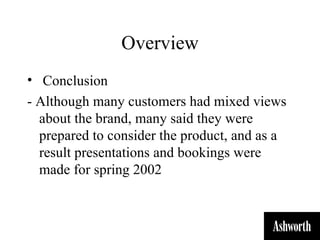 Overview
• Conclusion
- Although many customers had mixed views
  about the brand, many said they were
  prepared to consider the product, and as a
  result presentations and bookings were
  made for spring 2002
 