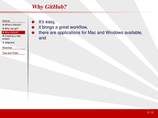 Why GitHub?

GitHub
                   ● It’s easy,
❖ What’s GitHub?
❖ Why use git?     ● it brings a great workﬂow,
❖ Why GitHub?      ● there are applications for Mac and Windows available,
❖ Creating a new
project              and
❖ .gitignore

Workﬂow

Tips and Tricks




                                                                             5 / 15
 