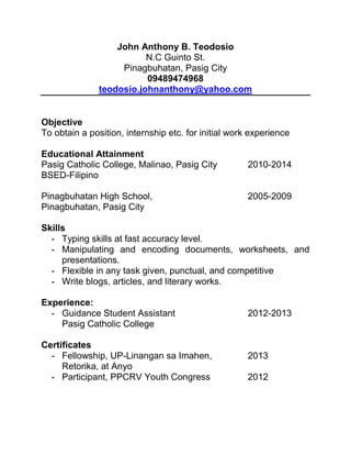 John Anthony B. Teodosio
N.C Guinto St.
Pinagbuhatan, Pasig City
09489474968
teodosio.johnanthony@yahoo.com

Objective
To obtain a position, internship etc. for initial work experience
Educational Attainment
Pasig Catholic College, Malinao, Pasig City
BSED-Filipino
Pinagbuhatan High School,
Pinagbuhatan, Pasig City

2010-2014

2005-2009

Skills
- Typing skills at fast accuracy level.
- Manipulating and encoding documents, worksheets, and
presentations.
- Flexible in any task given, punctual, and competitive
- Write blogs, articles, and literary works.
Experience:
- Guidance Student Assistant
Pasig Catholic College
Certificates
- Fellowship, UP-Linangan sa Imahen,
Retorika, at Anyo
- Participant, PPCRV Youth Congress

2012-2013

2013
2012

 