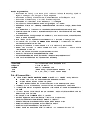 Roles & Responsibilities:
 Responsible for creating Axial Piston pumps installation drawings & Assembly models for
Hydraulic power pack units and hydraulic mobile equipments
 Responsible for creating hydraulic circuits as per Bill of material in CREO by click circuit.
 Responsible for Part modeling for all kind of Hydraulic components.
 Responsible for Quality Check of task deliveries in DC-EPP Project.
 Co-coordinating with team for task delivery and guiding the stake holders.
 Responsible for ECR tasks (Drawings, BOM modifications, classification changes) of Axial Piston
Pumps.
 CAD modifications of Axial Piston unit components and assemblies-Request through Tflow.
 Workload distribution for team of 3 people and responsible for their deliverable with daily, weekly
& monthly review.
 Draw new or revise existing drawings and conversion of 2D to 3D Axial Piston Pump components
based on design requirement.
 ECR creation, process implementation and execution of ECR support for Elchingen plant.
 Coordinating with customers by lessons learnt meetings for understanding their technical
requirements and executing with team.
 Ensuring documentation of drawing release, ECN, ECR, methodology and standards.
 Interact with customers for design reviews and project coordination - Through WebEx,
Teleconference, E-mails etc.
 Issue of new material and drawing numbers for new pump parts.
 Creation of SAP and BOM structure for new order codes.
 Issue release process and related documents in cooperation with concerned plants.
 SAP support for new material and customer orders processing.
Organization 1 : US T Global Private Limited, Bangalore, INDIA
Designation : DESIGN ENGINEER
Duration : April 2013 – November 2014
Client : Liebherr Mining Equipment Newport News Co, U.S.A.
Tools : PRO/E, AUTOCAD, CABLING, PIPING, BAAN
Roles & Responsibilities:
 Design of New Operator Assistance System for Mining Trucks involving Cabling operations.
 Designed cable routing and mounting locations of cameras and radars.
 Designed brackets required to mount the system.
 Created detailed drawings and instruction document for the assembly of the system.
 To Design hydraulic system routings For hoist cylinders and other hydraulic subsystems
 To design new brackets for hydraulic aggregates to be mounted on chassis and other location of
the truck.
 To interact with the onsite manager and get the relevant Deisgn/change details for the truck and
executing the same from here
 Accountable for the ECR’s/ECN raised by the client.
 Modeling, Assembly, drafting and applying GD&T support for design team.
 Creating and interpreting large assembly drawings of Haul truck.
 Preparing technical documents to perform various design activities in field.
 Producing manufacturing drawings & giving production support.
 Creating or updating BOM for truck sub assemblies.
 Product design and Development using CAD tools like Pro/E, AutoCAD, and CRE0 2.0.
 
