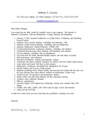 1
Anthony L. Lowery
2511 Dee Lane, Sulphur, LA 70665, telephone 337-625-3111, Cell 337-853-5333
tonyllowery@gmail.com
Dear Hiring Manager:
I am certain that my skills would be a valuable asset to your company. My expertise is
Industrial Construction, TAR and Maintenance Costing, Planning and Scheduling.
 February 3, 2015, awarded Certification as a Guild Fellow of Planning and Scheduling,
Project Controls
 Industrial Turn-a-around planning, scheduling and estimating, TAR
 Industrial Capital Projects planning, scheduling and cost management
 Industrial Maintenance Planner/Scheduler, CMMS, SAP
 Commercial/Institutional construction planning, scheduling and estimator
 Fabrication/Manufacturing Shop, Planning and Scheduling and estimator
 40 years planning, scheduling and cost management
 Can work alone for totally absorbed detailed analysis and with others as needed
 OEE performance and evaluations
 Personnel development, training and productive critiques
 Understand and expect continued education for software and work subject improvements
 Assist others and consult with them on their projects
 Multi-project commercial and institutional management for 10 years
 QA/QC training and 22 years of daily practice
 Industrial psychology/Time Motion Studies and observed and worked with all crafts over
the years showing them more efficient methods for performance of their work.
 Trainer/Lecturer for operations and transactional analysis
 Memos, letters and other data collection for files and project backup
 Technical writer, Industrial Manuals
 Efficient communicator
 Associate Degree, Civil Engineering Technology, having more technical than a BS
Degree.
 Familiar with AISC, ASME, API, ANSI codes for pipe, vessels and structural
 Adept with the 2012 IBC
I would love to hear from you soon concerning the possibilities of joining your team
Sincerely,
Anthony L. Lowery
 