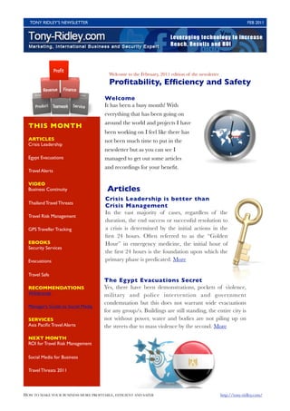TONY RIDLEY’S NEWSLETTER	

                                                                                   FEB 2011




                                         Welcome to the February, 2011 edition of the newsletter
                                         Proﬁtability, Efﬁciency and Safety
                                       Welcome
                                       It has been a busy month! With
                                       everything that has been going on
                                       around the world and projects I have
  THIS MONTH
                                       been working on I feel like there has
  ARTICLES                             not been much time to put in the
  Crisis Leadership
                                       newsletter but as you can see I
  Egypt Evacuations                    managed to get out some articles
                                       and recordings for your beneﬁt.
  Travel Alerts

  VIDEO
  Business Continuity                   Articles
                                       Crisis Leadership is better than
  Thailand Travel Threats
                                       Crisis Management
                                       In the vast majority of cases, regardless of the
  Travel Risk Management
                                       duration, the end success or successful resolution to
  GPS Traveller Tracking               a crisis is determined by the initial actions in the
                                       ﬁrst 24 hours. Often referred to as the “Golden
  EBOOKS                               Hour” in emergency medicine, the initial hour of
  Security Services
                                       the ﬁrst 24 hours is the foundation upon which the
  Evacuations                          primary phase is predicated. More

  Travel Safe
                                      The Egypt Evacuations Secret
  RECOMMENDATIONS                     Yes, there have been demonstrations, pockets of violence,
  Wikibrands                          military and police intervention and government
                                      condemnation but this does not warrant wide evacuations
  Manager’s Guide to Social Media
                                      for any group/s. Buildings are still standing, the entire city is
  SERVICES                            not without power, water and bodies are not piling up on
  Asia Paciﬁc Travel Alerts           the streets due to mass violence by the second. More

  NEXT MONTH
  ROI for Travel Risk Management

  Social Media for Business

  Travel Threats 2011




HOW TO MAKE YOUR BUSINESS MORE PROFITABLE, EFFICIENT AND SAFER	                                    http://tony-ridley.com/
 