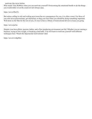 motivate like never before
Who needs Tony Robbins when you can motivate yourself? Overcoming the emotional hurdle to do the things
you would rather sit on the couch on isn't always easy.
https://uii.io/HheVL
But unless calling in sick and waking up at noon has no consequences for you, it is often a must. For those of
you who never procrastinate, get distracted, or drag your feet when you should be doing something important.
Well done so far! But for the rest of you, it's nice to have a library of motivational drivers to keep you going.
https://uii.io/pa3m
Despite your best efforts, passion, habits, and a flow-producing environment can fail. Whether you are starting a
business, trying to lose weight, or breaking a bad habit. You will learn to motivate yourself with different
techniques here: Watch this Spectacular motivational video
https://uii.io/cvsSgNGn
 