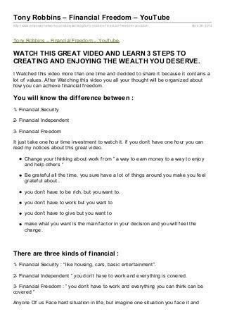 http://www.empowernetwork.com/radwaa/blog/tony-robbins-financial-freedom-youtube/ April 29, 2013
Tony Robbins – Financial Freedom – YouTube
Tony Robbins – Financial Freedom – YouTube.
WATCH THIS GREAT VIDEO AND LEARN 3 STEPS TO
CREATING AND ENJOYING THE WEALTH YOU DESERVE.
I Watched this video more than one time and decided to share it because it contains a
lot of values. After Watching this video you all your thought will be organized about
how you can achieve financial freedom.
You will know the difference between :
1- Financial Security
2- Financial Independent
3- Financial Freedom
It just take one hour time investment to watch it. if you don’t have one hour you can
read my notices about this great video.
Change your thinking about work from ” a way to earn money to a way to enjoy
and help others “
Be grateful all the time, you sure have a lot of things around you make you feel
grateful about .
you don’t have to be rich, but you want to.
you don’t have to work but you want to
you don’t have to give but you want to
make what you want is the main factor in your decision and you will feel the
change.
There are three kinds of financial :
1- Financial Security : “like housing, cars, basic entertainment”.
2- Financial Independent ” you don’t have to work and everything is covered.
3- Financial Freedom : ” you don’t have to work and everything you can think can be
covered ”
Anyone Of us Face hard situation in life, but imagine one situation you face it and
 