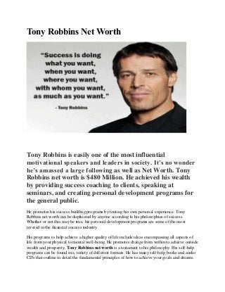 Tony Robbins Net Worth
Tony Robbins is easily one of the most influential
motivational speakers and leaders in society. It’s no wonder
he’s amassed a large following as well as Net Worth. Tony
Robbins net worth is $480 Million. He achieved his wealth
by providing success coaching to clients, speaking at
seminars, and creating personal development programs for
the general public.
He promotes his success building programs by touting his own personal experience. Tony
Robbins net worth can be duplicated by anyone according to his philosophies of success.
Whether or not this may be true, his personal development programs are some of the most
revered in the financial success industry.
His programs to help achieve a higher quality of life include ideas encompassing all aspects of
life from your physical to mental well-being. He promotes change from within to achieve outside
wealth and prosperity. Tony Robbins net worth is a testament to his philosophy. His self-help
programs can be found in a variety of different formats. He has many self-help books and audio
CD's that outline in detail the fundamental principles of how to achieve your goals and dreams.
 