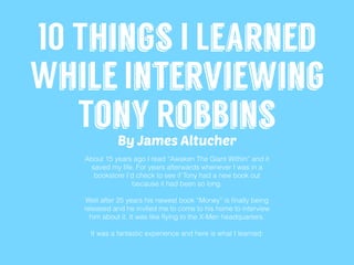 10 Things I Learned
While Interviewing
Tony Robbins
About 15 years ago I read “Awaken The Giant Within” and it
saved my life. For years afterwards whenever I was in a
bookstore I’d check to see if Tony had a new book out
because it had been so long.
Well after 25 years his newest book “Money” is ﬁnally being
released and he invited me to come to his home to interview
him about it. It was like ﬂying to the X-Men headquarters.
It was a fantastic experience and here is what I learned:
By James Altucher
 