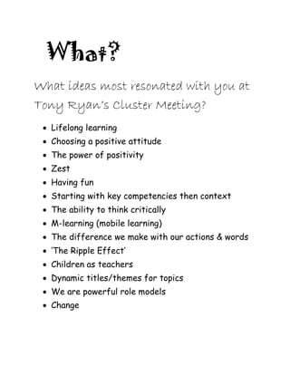 What?
What ideas most resonated with you at
Tony Ryan’s Cluster Meeting?
  Lifelong learning
  Choosing a positive attitude
  The power of positivity
  Zest
  Having fun
  Starting with key competencies then context
  The ability to think critically
  M-learning (mobile learning)
  The difference we make with our actions & words
  ‘The Ripple Effect’
  Children as teachers
  Dynamic titles/themes for topics
  We are powerful role models
  Change
 