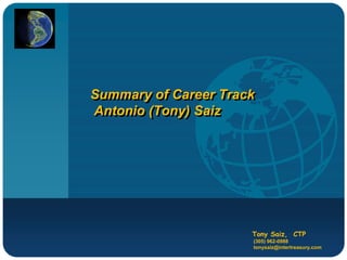 Company
LOGO



          Summary of Career Track
          Antonio (Tony) Saiz




                                Tony Saiz, CTP
                                (305) 962-0988
                                tonysaiz@intertreasury.com
 