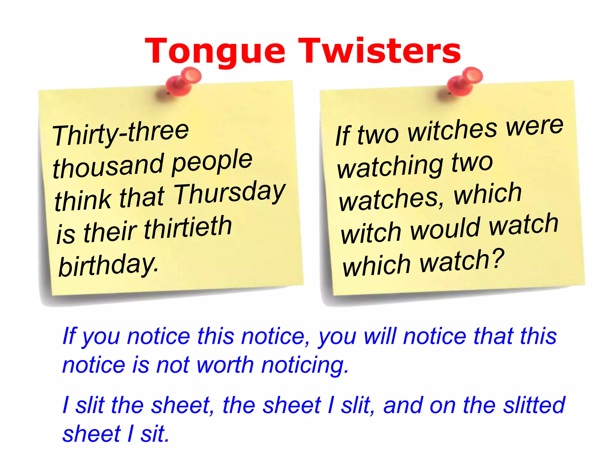 Tongue Twisters

If you notice this notice, you will notice that this
notice is not worth noticing.

I slit the sheet, the sheet I slit, and on the slitted
sheet I sit.

 