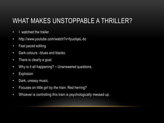 WHAT MAKES UNSTOPPABLE A THRILLER? 
• I watched the trailer. 
• http://www.youtube.com/watch?v=fyuoIqeL-bc 
• Fast paced editing 
• Dark colours –blues and blacks. 
• There is clearly a goal. 
• Why is it all happening? – Unanswered questions. 
• Explosion 
• Dark, uneasy music. 
• Focuses on little girl by the train. Red herring? 
• Whoever is controlling this train is psychologically messed up. 

