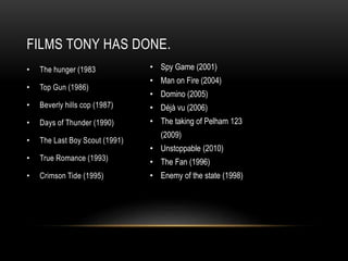 FILMS TONY HAS DONE. 
• The hunger (1983 
• Top Gun (1986) 
• Beverly hills cop (1987) 
• Days of Thunder (1990) 
• The Last Boy Scout (1991) 
• True Romance (1993) 
• Crimson Tide (1995) 
• Spy Game (2001) 
• Man on Fire (2004) 
• Domino (2005) 
• Déjà vu (2006) 
• The taking of Pelham 123 
(2009) 
• Unstoppable (2010) 
• The Fan (1996) 
• Enemy of the state (1998) 
 