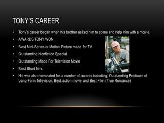 TONY’S CAREER 
• Tony’s career began when his brother asked him to come and help him with a movie. 
• AWARDS TONY WON; 
• Best Mini-Series or Motion Picture made for TV 
• Outstanding Nonfiction Special 
• Outstanding Made For Television Movie 
• Best Short film. 
• He was also nominated for a number of awards including; Outstanding Producer of 
Long-Form Television, Best action movie and Best Film (True Romance) 
 