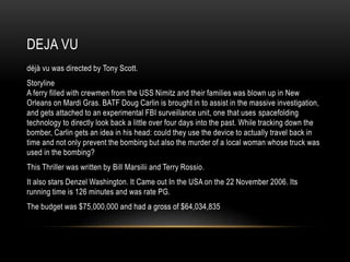 DEJA VU 
déjà vu was directed by Tony Scott. 
Storyline 
A ferry filled with crewmen from the USS Nimitz and their families was blown up in New 
Orleans on Mardi Gras. BATF Doug Carlin is brought in to assist in the massive investigation, 
and gets attached to an experimental FBI surveillance unit, one that uses spacefolding 
technology to directly look back a little over four days into the past. While tracking down the 
bomber, Carlin gets an idea in his head: could they use the device to actually travel back in 
time and not only prevent the bombing but also the murder of a local woman whose truck was 
used in the bombing? 
This Thriller was written by Bill Marsilii and Terry Rossio. 
It also stars Denzel Washington. It Came out In the USA on the 22 November 2006. Its 
running time is 126 minutes and was rate PG. 
The budget was $75,000,000 and had a gross of $64,034,835 
 
