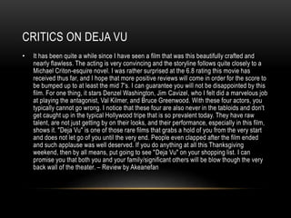 CRITICS ON DEJA VU 
• It has been quite a while since I have seen a film that was this beautifully crafted and 
nearly flawless. The acting is very convincing and the storyline follows quite closely to a 
Michael Criton-esquire novel. I was rather surprised at the 6.8 rating this movie has 
received thus far, and I hope that more positive reviews will come in order for the score to 
be bumped up to at least the mid 7's. I can guarantee you will not be disappointed by this 
film. For one thing, it stars Denzel Washington, Jim Cavizel, who I felt did a marvelous job 
at playing the antagonist, Val Kilmer, and Bruce Greenwood. With these four actors, you 
typically cannot go wrong. I notice that these four are also never in the tabloids and don't 
get caught up in the typical Hollywood tripe that is so prevalent today. They have raw 
talent, are not just getting by on their looks, and their performance, especially in this film, 
shows it. "Deja Vu" is one of those rare films that grabs a hold of you from the very start 
and does not let go of you until the very end. People even clapped after the film ended 
and such applause was well deserved. If you do anything at all this Thanksgiving 
weekend, then by all means, put going to see "Deja Vu" on your shopping list. I can 
promise you that both you and your family/significant others will be blow though the very 
back wall of the theater. – Review by Akeanefan 
 