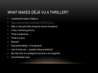 WHAT MAKES DÉJÀ VU A THRILLER? 
• I watched the trailer of Déjà vu 
• https://www.youtube.com/watch?v=K7Of1YYat_A 
• Déjà vu has quite dark and grimy colours throughout. 
• It has a confusing plot line. 
• There is explosions. 
• There is a guns 
• Secrets? 
• Fast paced editing – a lot going on. 
• Lots of close ups. – possibly hiding something? 
• Not clear who is a protagonist and who is an antagonist. 
• Uncomfortable music. 
 